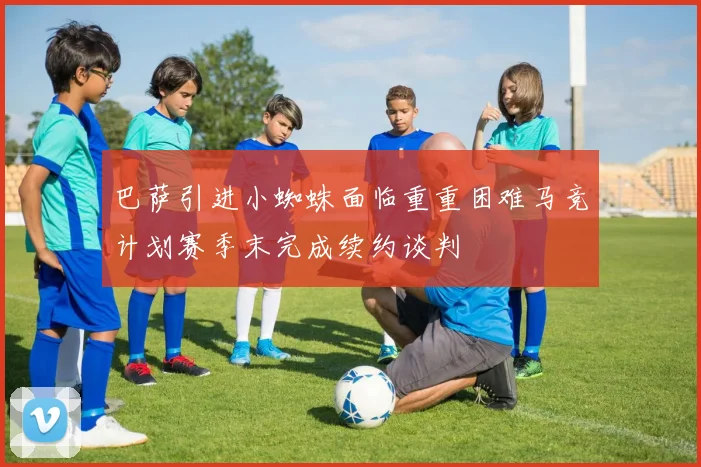 巴萨引进小蜘蛛面临重重困难马竞计划赛季末完成续约谈判