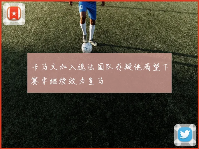 卡马文加入选法国队存疑他渴望下赛季继续效力皇马