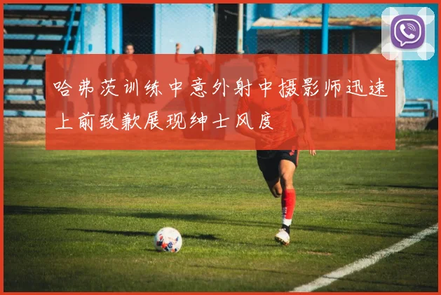 哈弗茨训练中意外射中摄影师迅速上前致歉展现绅士风度
