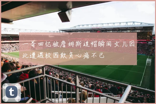 一哥回忆被詹姆斯追帽瞬间女儿因此遭遇校园欺负心痛不已