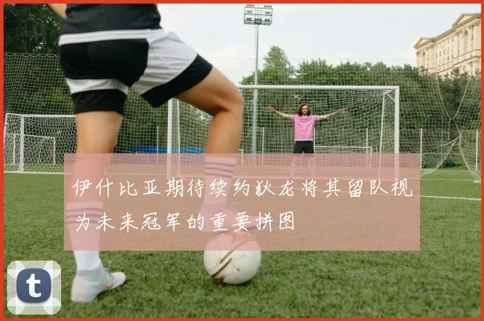 伊什比亚期待续约狄龙将其留队视为未来冠军的重要拼图